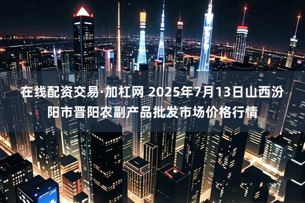 在线配资交易·加杠网 2025年7月13日山西汾阳市晋阳农副产品批发市场价格行情