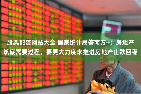 股票配资网站大全 国家统计局答南方+：房地产筑底需要过程，要更大力度来推进房地产止跌回稳