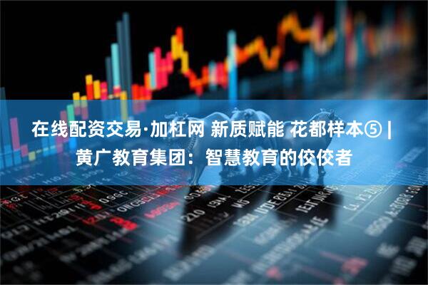 在线配资交易·加杠网 新质赋能 花都样本⑤ | 黄广教育集团：智慧教育的佼佼者