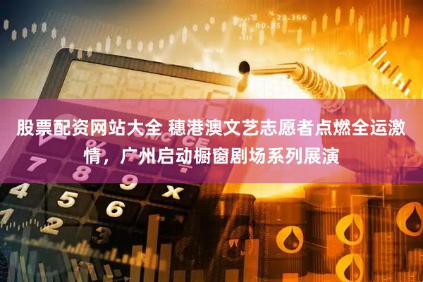 股票配资网站大全 穗港澳文艺志愿者点燃全运激情，广州启动橱窗剧场系列展演
