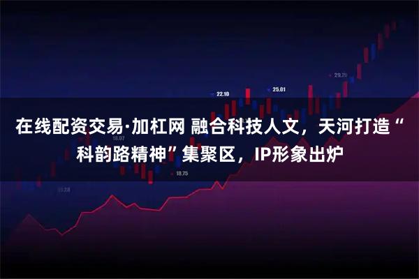 在线配资交易·加杠网 融合科技人文，天河打造“科韵路精神”集聚区，IP形象出炉