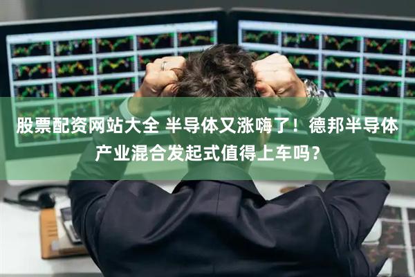 股票配资网站大全 半导体又涨嗨了！德邦半导体产业混合发起式值得上车吗？