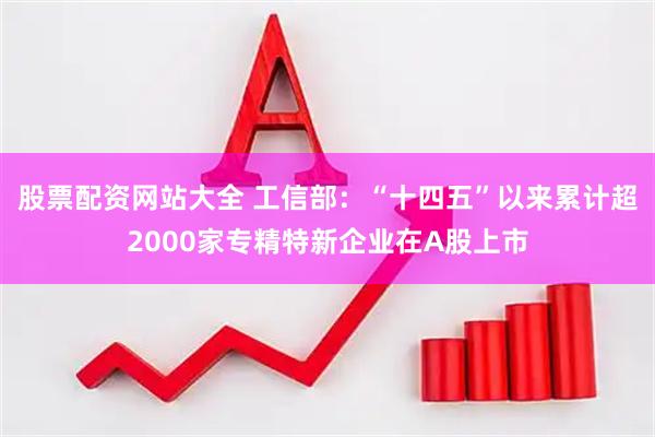 股票配资网站大全 工信部：“十四五”以来累计超2000家专精特新企业在A股上市