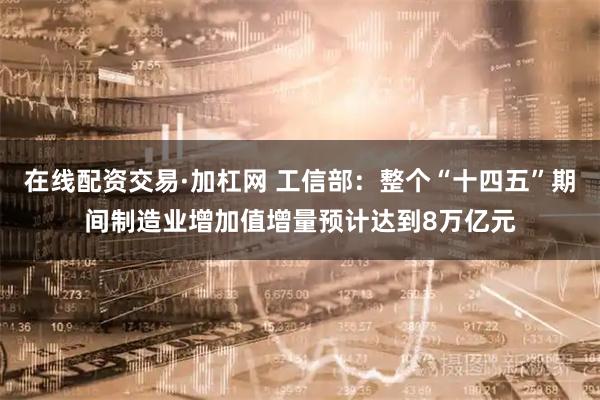 在线配资交易·加杠网 工信部：整个“十四五”期间制造业增加值增量预计达到8万亿元