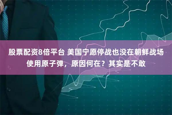 股票配资8倍平台 美国宁愿停战也没在朝鲜战场使用原子弹，原因何在？其实是不敢