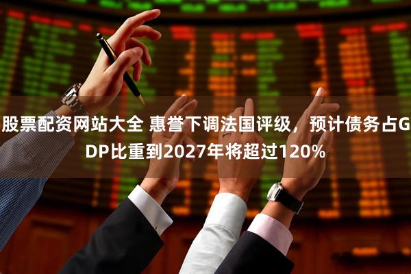 股票配资网站大全 惠誉下调法国评级，预计债务占GDP比重到2027年将超过120%