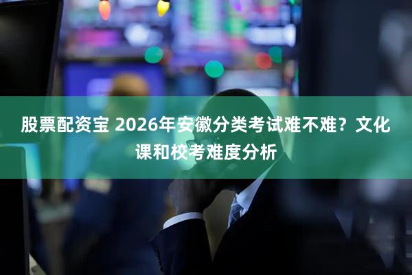 股票配资宝 2026年安徽分类考试难不难？文化课和校考难度分析