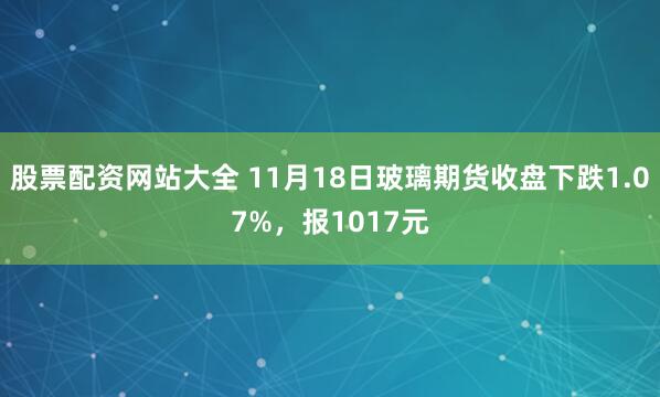 股票配资网站大全 11月18日玻璃期货收盘下跌1.07%，报1017元