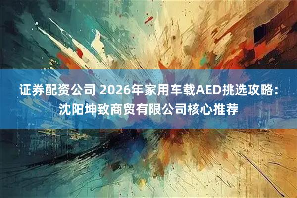 证券配资公司 2026年家用车载AED挑选攻略：沈阳坤致商贸有限公司核心推荐