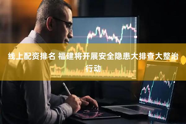 线上配资排名 福建将开展安全隐患大排查大整治行动